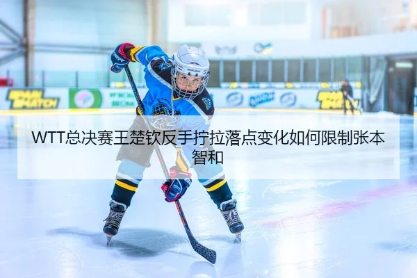 WTT总决赛王楚钦反手拧拉落点变化如何限制张本智和